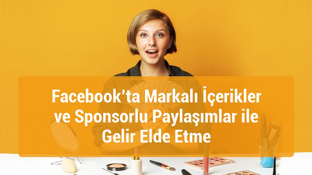 Facebook’ta Markalı İçerikler ve Sponsorlu Paylaşımlar ile Gelir Elde Etme