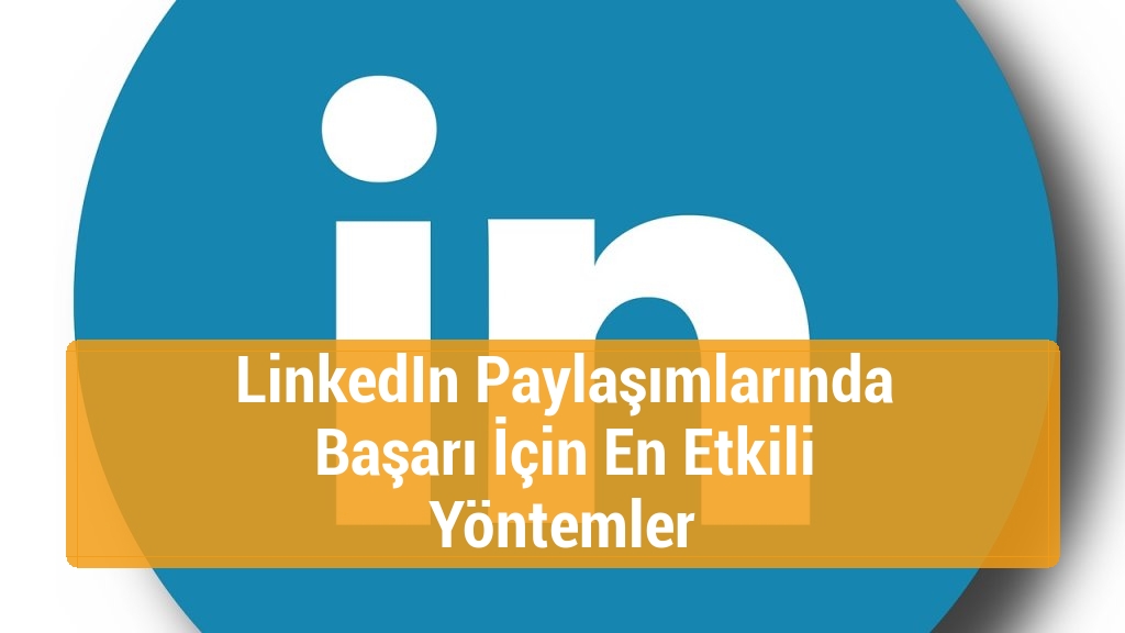 LinkedIn Paylaşımlarında Başarı İçin En Etkili Yöntemler