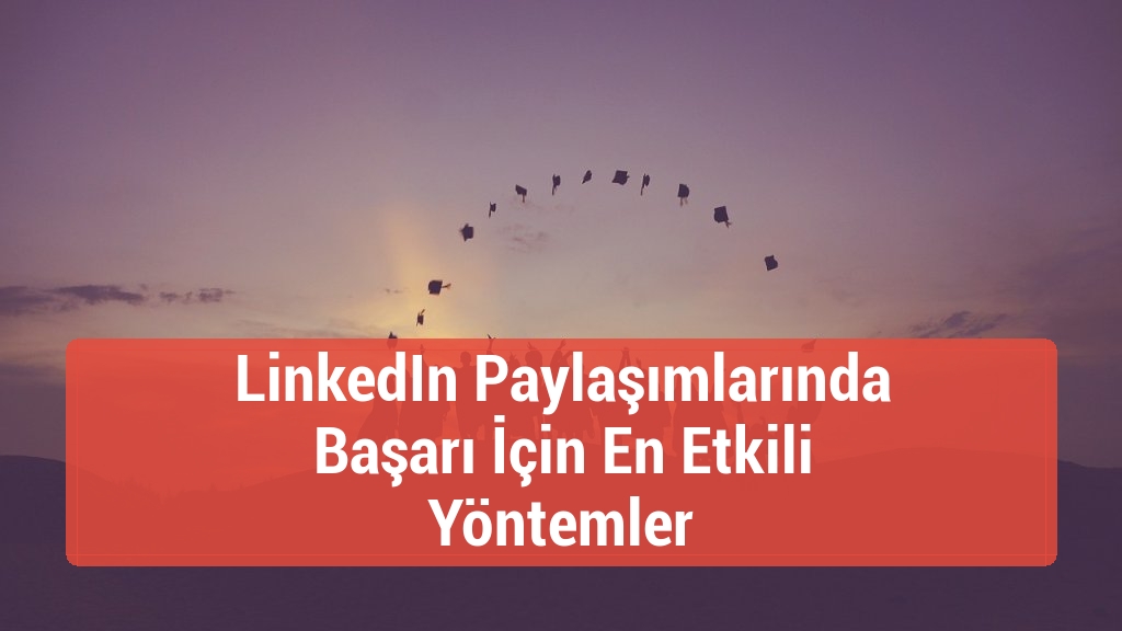 LinkedIn Paylaşımlarında Başarı İçin En Etkili Yöntemler