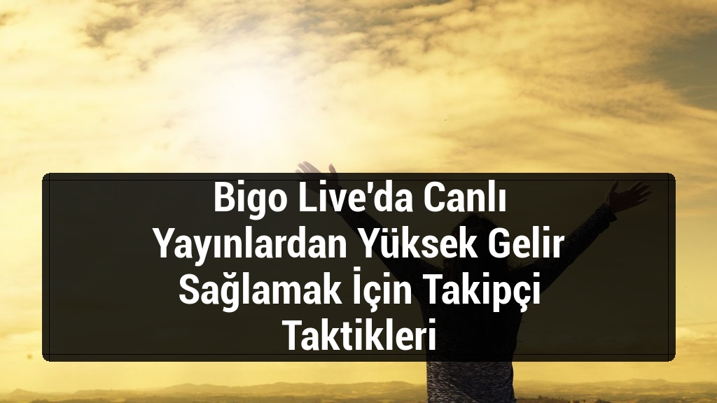 Bigo Live'da Canlı Yayınlardan Yüksek Gelir Sağlamak İçin Takipçi Taktikleri