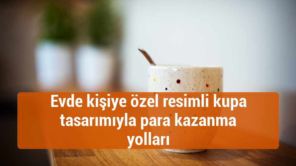 Evde kişiye özel resimli kupa tasarımıyla para kazanma yolları