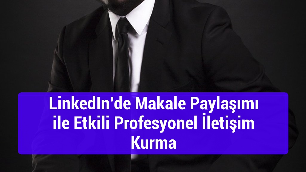 LinkedIn&rsquo;de Makale Paylaşımı ile Etkili Profesyonel İletişim Kurma