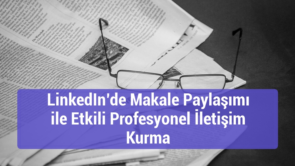 LinkedIn&rsquo;de Makale Paylaşımı ile Etkili Profesyonel İletişim Kurma