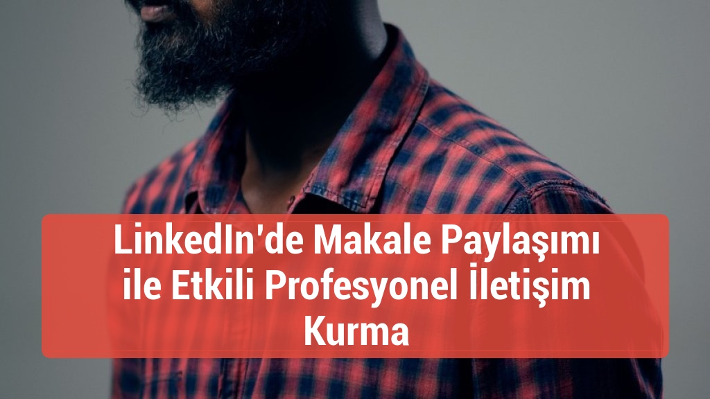 LinkedIn&rsquo;de Makale Paylaşımı ile Etkili Profesyonel İletişim Kurma
