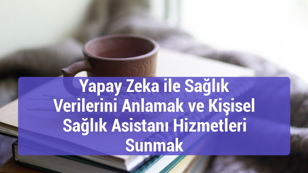 Yapay Zeka ile Sağlık Verilerini Anlamak ve Kişisel Sağlık Asistanı Hizmetleri Sunmak