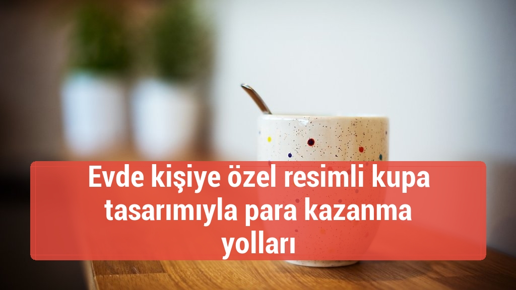 Evde kişiye özel resimli kupa tasarımıyla para kazanma yolları