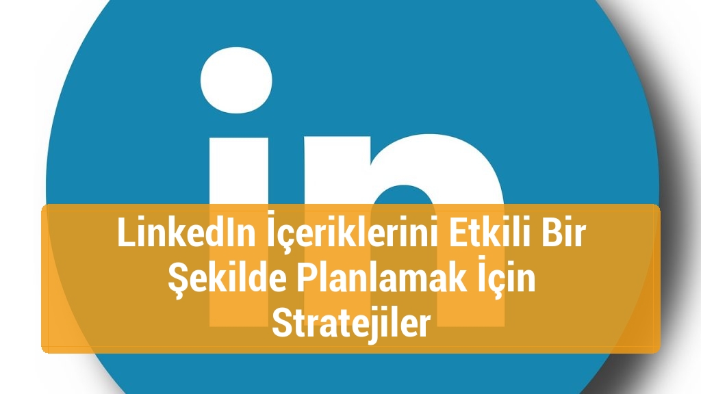 LinkedIn İçeriklerini Etkili Bir Şekilde Planlamak İçin Stratejiler