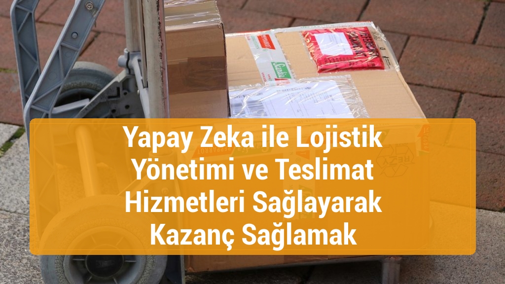 Yapay Zeka ile Lojistik Yönetimi ve Teslimat Hizmetleri Sağlayarak Kazanç Sağlamak