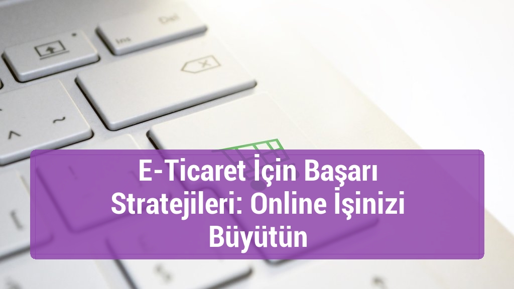 E-Ticaret İçin Başarı Stratejileri: Online İşinizi Büyütün