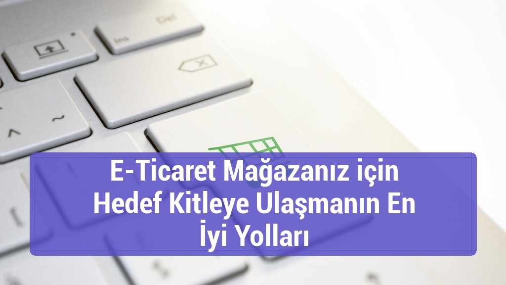 E-Ticaret Mağazanız için Hedef Kitleye Ulaşmanın En İyi Yolları
