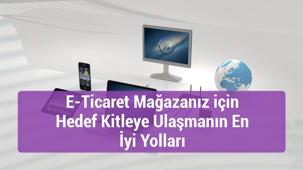 E-Ticaret Mağazanız için Hedef Kitleye Ulaşmanın En İyi Yolları