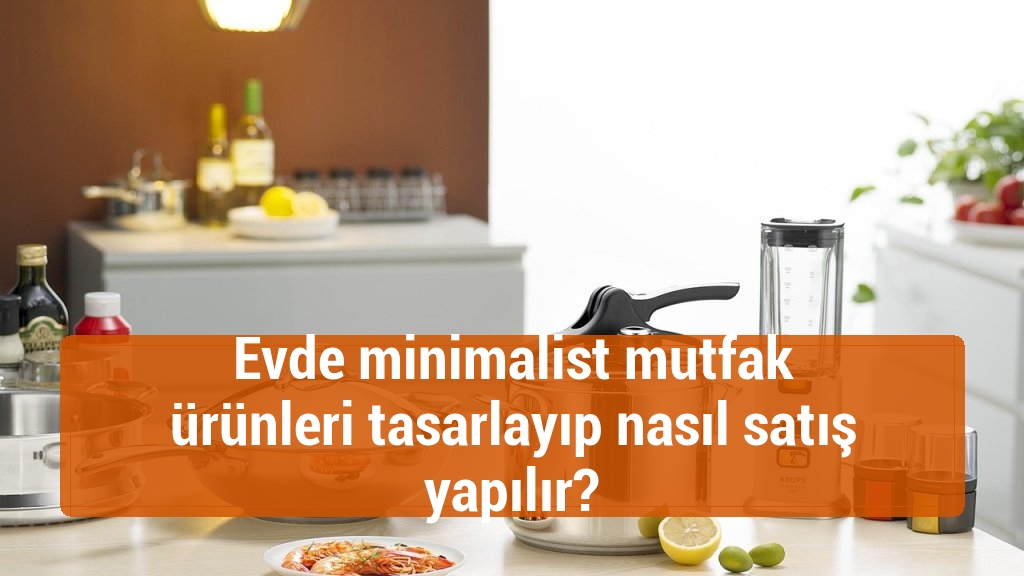 Evde minimalist mutfak ürünleri tasarlayıp nasıl satış yapılır?