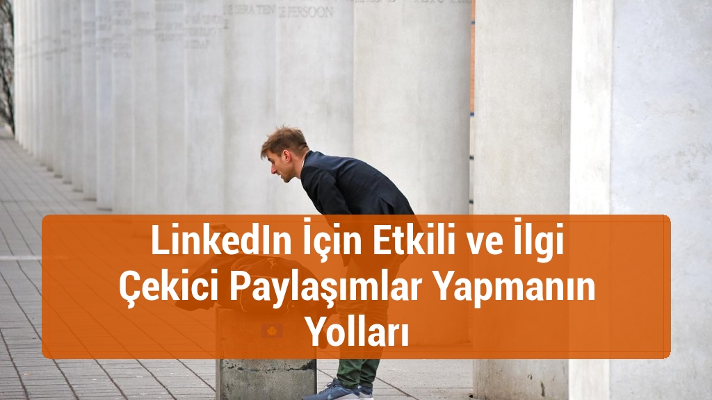 LinkedIn İçin Etkili ve İlgi Çekici Paylaşımlar Yapmanın Yolları
