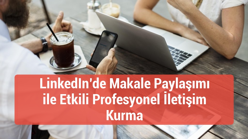 LinkedIn’de Makale Paylaşımı ile Etkili Profesyonel İletişim Kurma