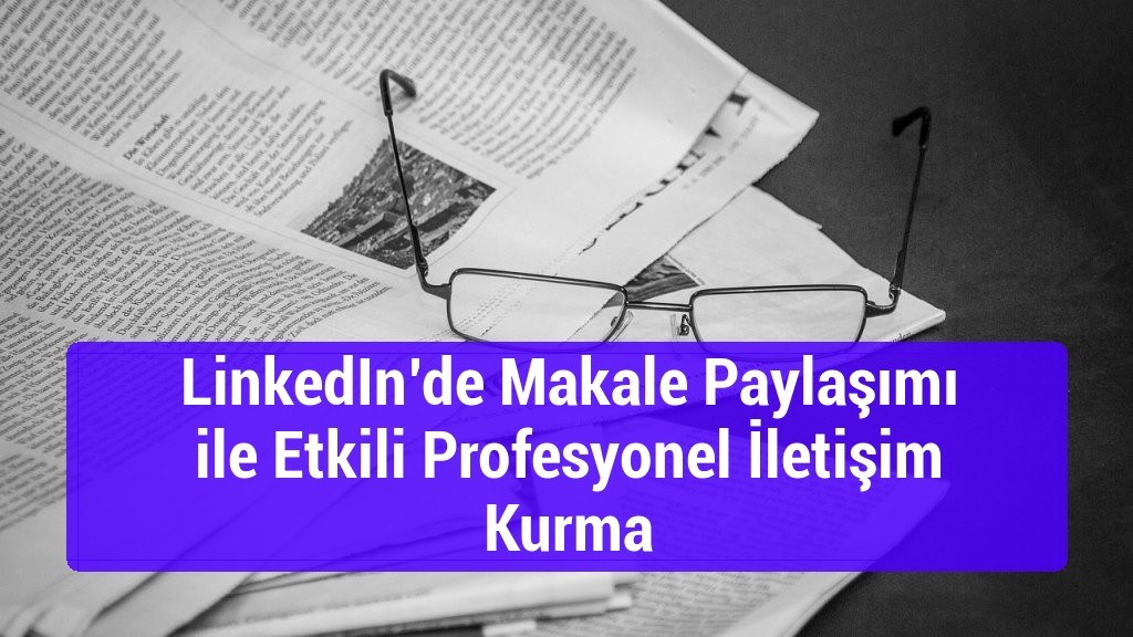 LinkedIn’de Makale Paylaşımı ile Etkili Profesyonel İletişim Kurma