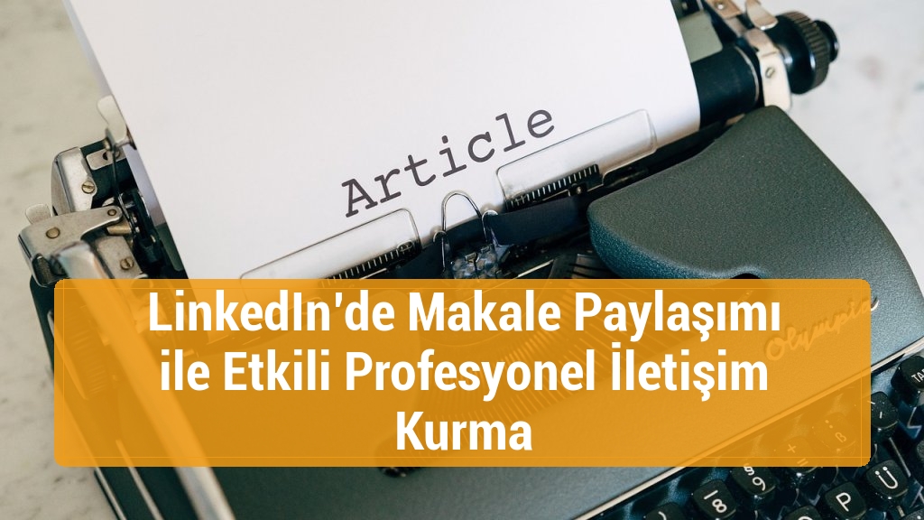 LinkedIn’de Makale Paylaşımı ile Etkili Profesyonel İletişim Kurma