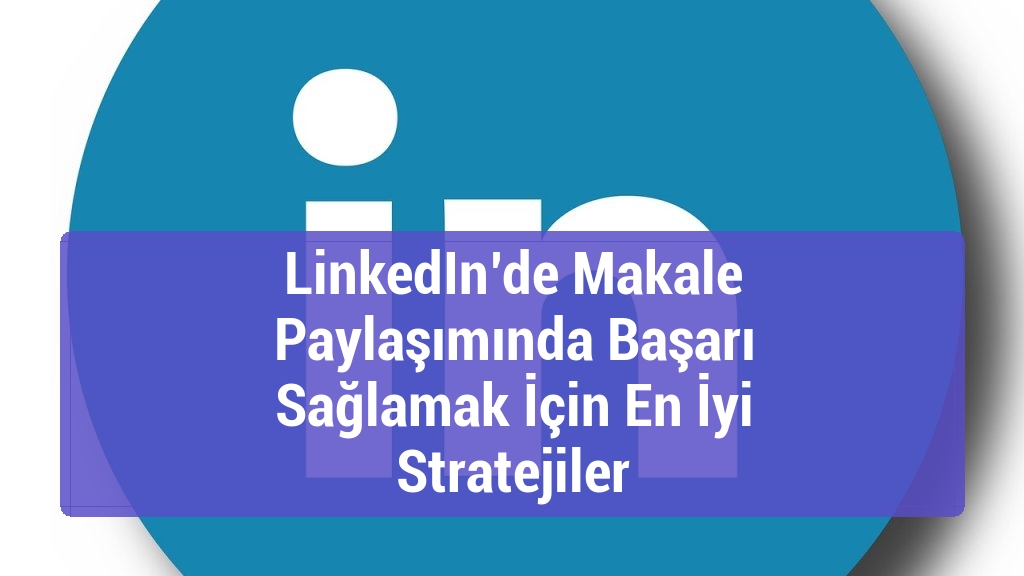 LinkedIn’de Makale Paylaşımında Başarı Sağlamak İçin En İyi Stratejiler
