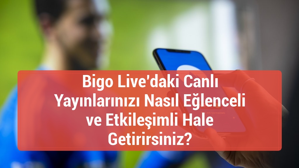 Bigo Live’daki Canlı Yayınlarınızı Nasıl Eğlenceli ve Etkileşimli Hale Getirirsiniz?
