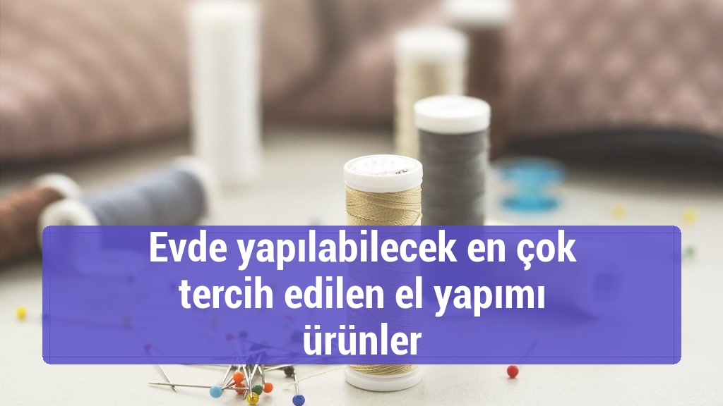 Evde yapılabilecek en çok tercih edilen el yapımı ürünler