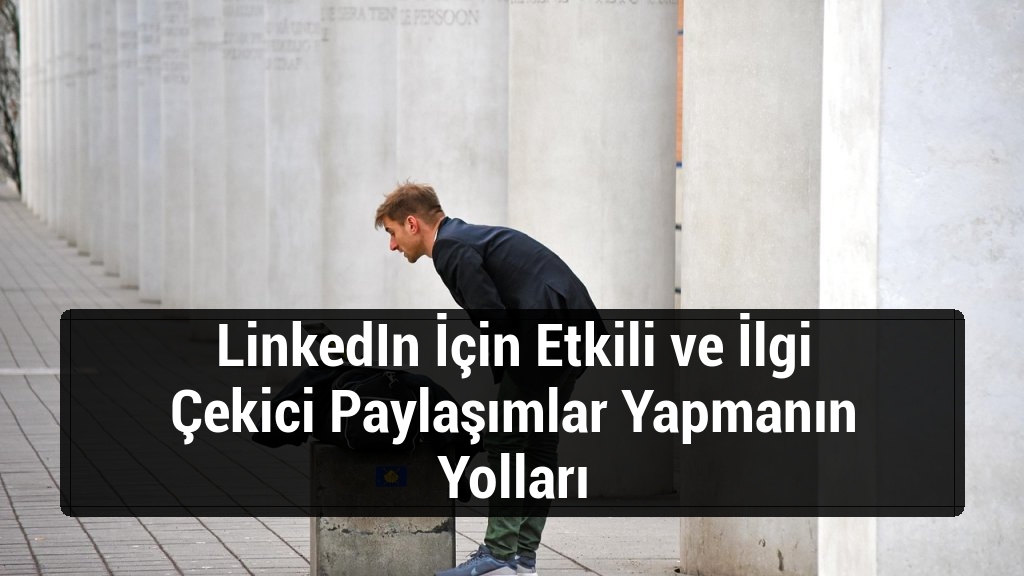 LinkedIn İçin Etkili ve İlgi Çekici Paylaşımlar Yapmanın Yolları