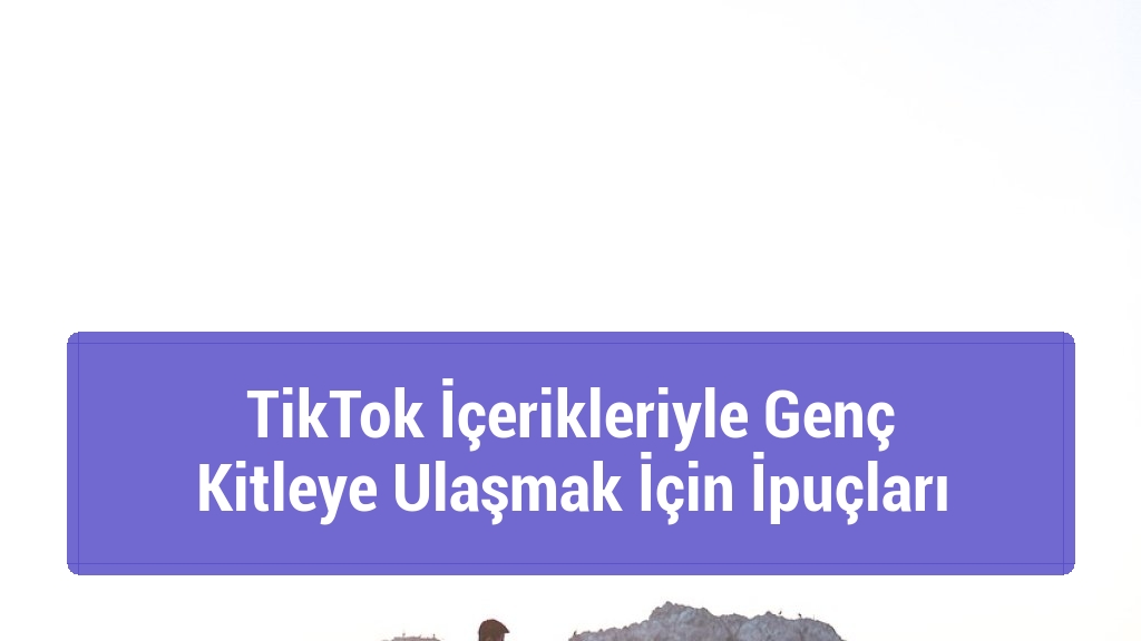 TikTok İçerikleriyle Genç Kitleye Ulaşmak İçin İpuçları