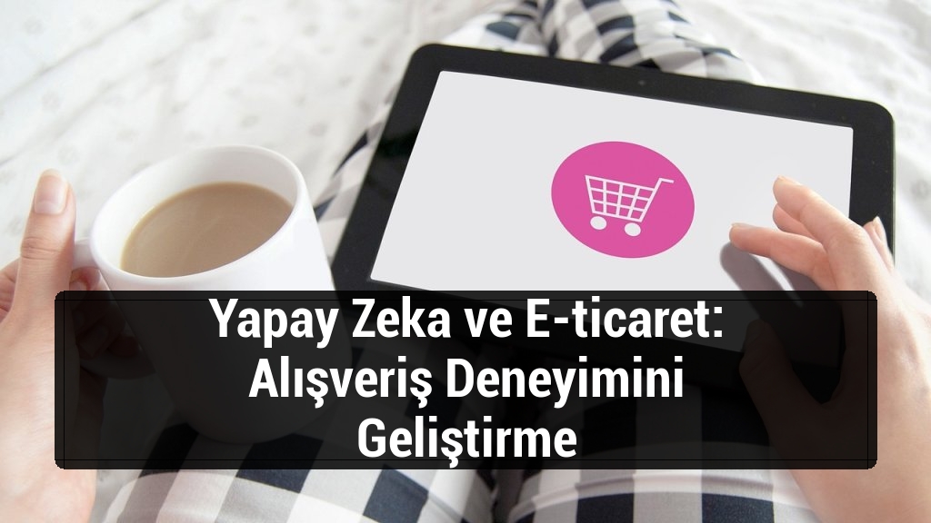 Yapay Zeka ve E-ticaret: Alışveriş Deneyimini Geliştirme