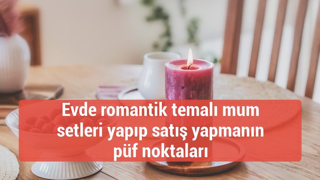Evde romantik temalı mum setleri yapıp satış yapmanın püf noktaları