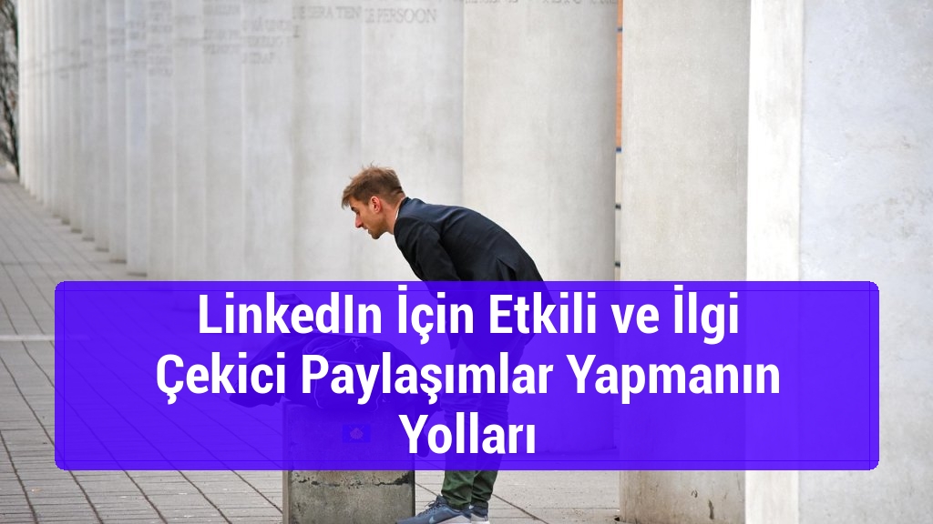 LinkedIn İçin Etkili ve İlgi Çekici Paylaşımlar Yapmanın Yolları