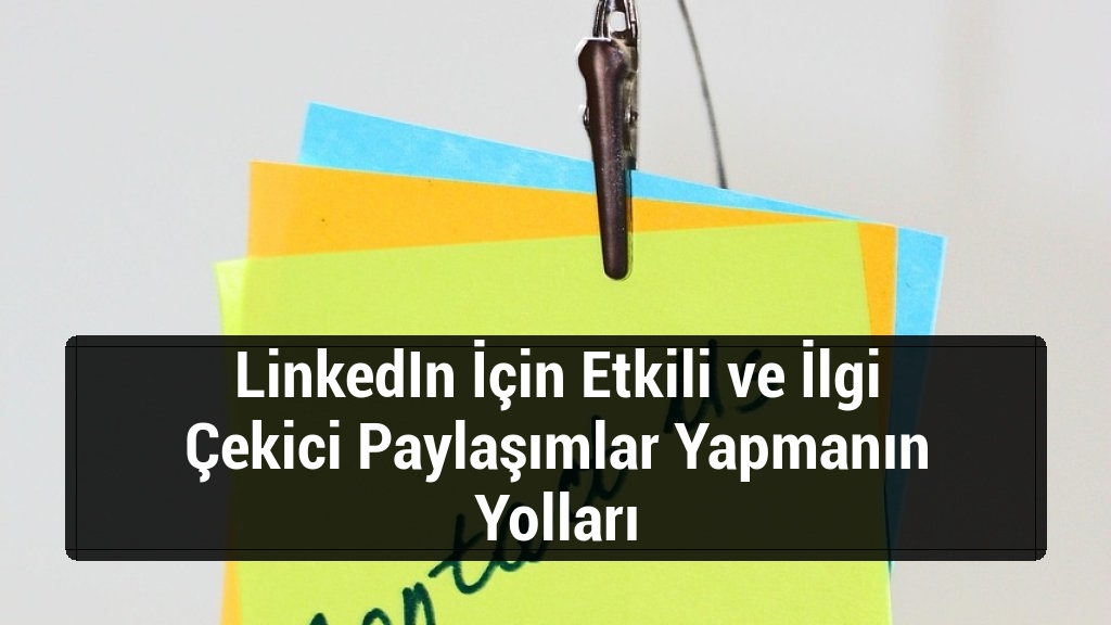 LinkedIn İçin Etkili ve İlgi Çekici Paylaşımlar Yapmanın Yolları