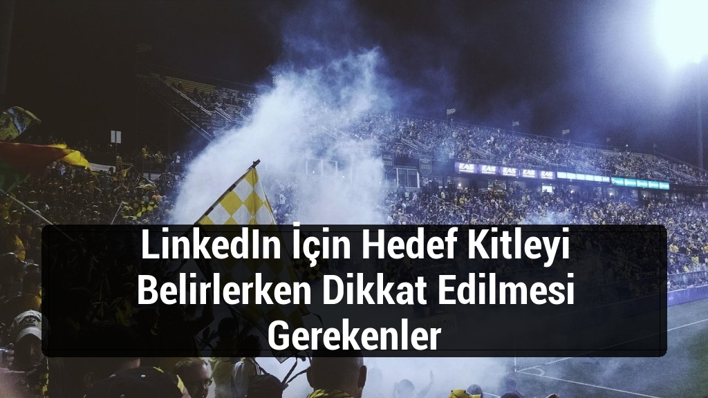 LinkedIn İçin Hedef Kitleyi Belirlerken Dikkat Edilmesi Gerekenler