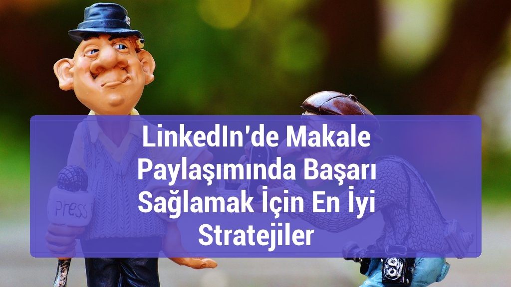LinkedIn’de Makale Paylaşımında Başarı Sağlamak İçin En İyi Stratejiler