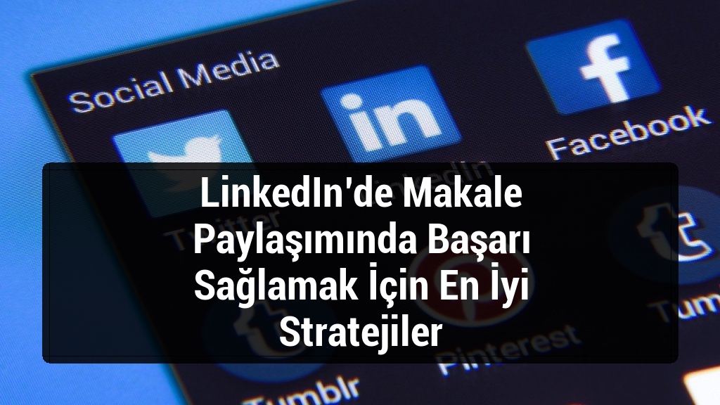 LinkedIn’de Makale Paylaşımında Başarı Sağlamak İçin En İyi Stratejiler