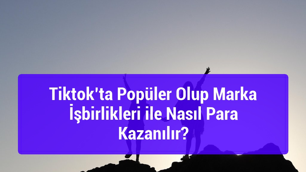 Tiktok’ta Popüler Olup Marka İşbirlikleri ile Nasıl Para Kazanılır?