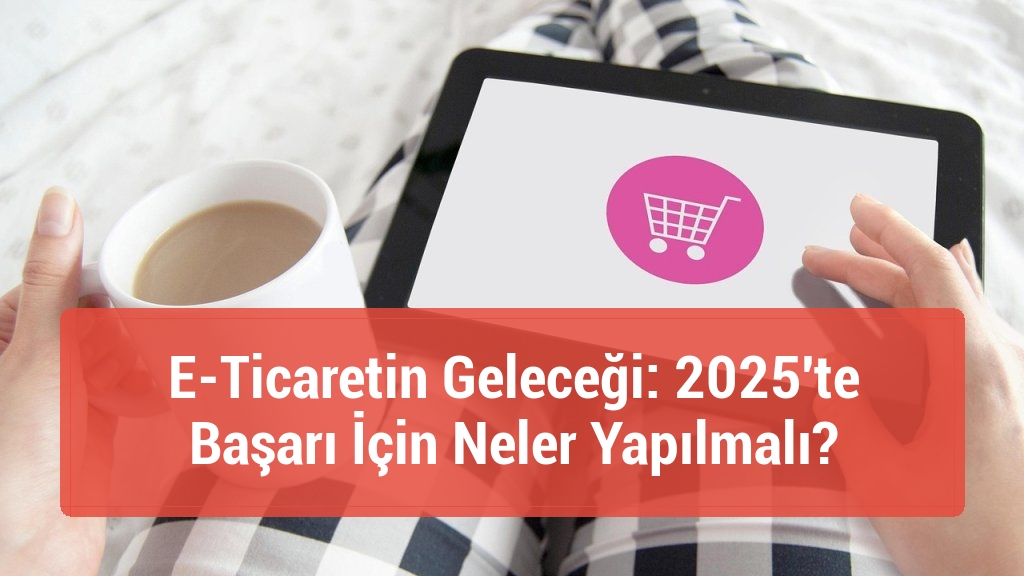 E-Ticaretin Geleceği: 2025'te Başarı İçin Neler Yapılmalı?