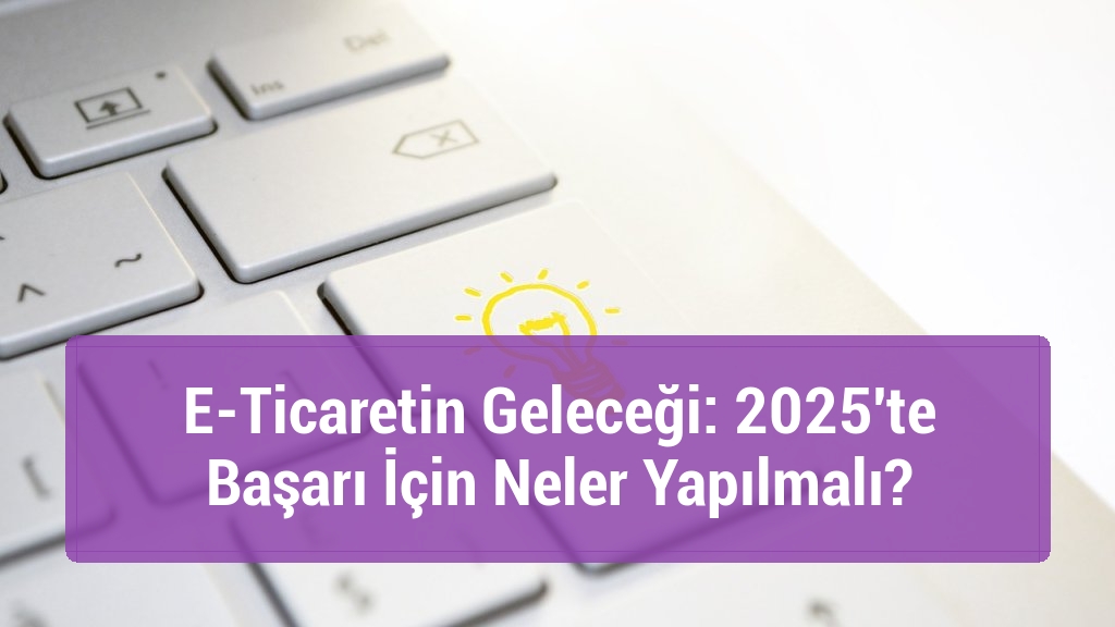 E-Ticaretin Geleceği: 2025'te Başarı İçin Neler Yapılmalı?