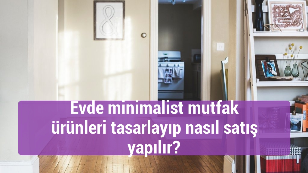 Evde minimalist mutfak ürünleri tasarlayıp nasıl satış yapılır?