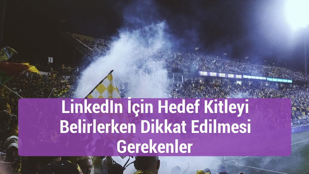 LinkedIn İçin Hedef Kitleyi Belirlerken Dikkat Edilmesi Gerekenler