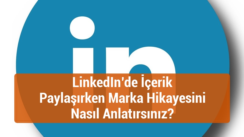 LinkedIn’de İçerik Paylaşırken Marka Hikayesini Nasıl Anlatırsınız?