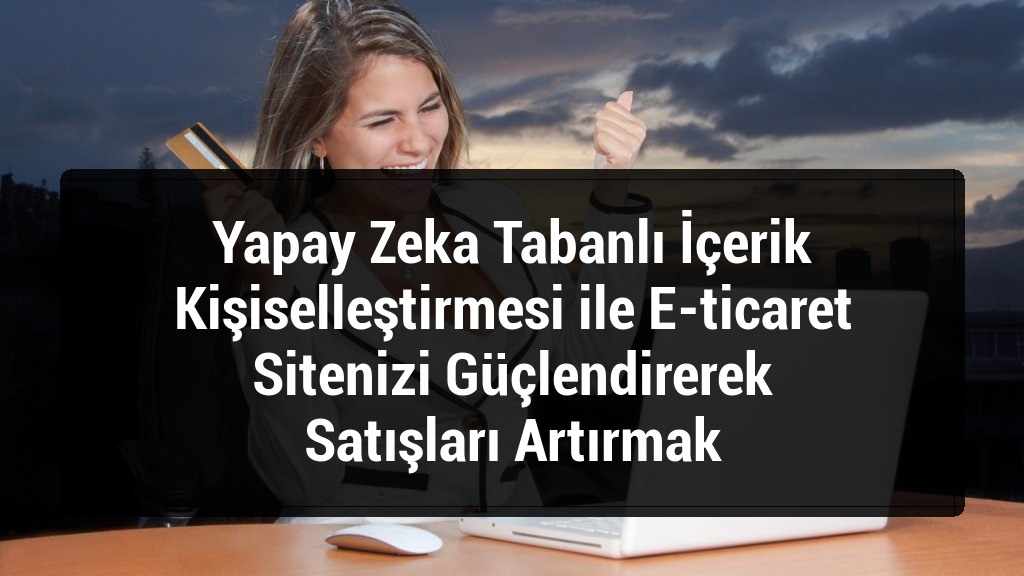 Yapay Zeka Tabanlı İçerik Kişiselleştirmesi ile E-ticaret Sitenizi Güçlendirerek Satışları Artırmak