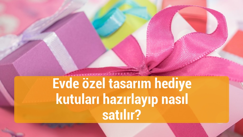 Evde özel tasarım hediye kutuları hazırlayıp nasıl satılır?