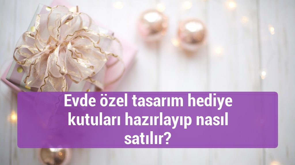 Evde özel tasarım hediye kutuları hazırlayıp nasıl satılır?