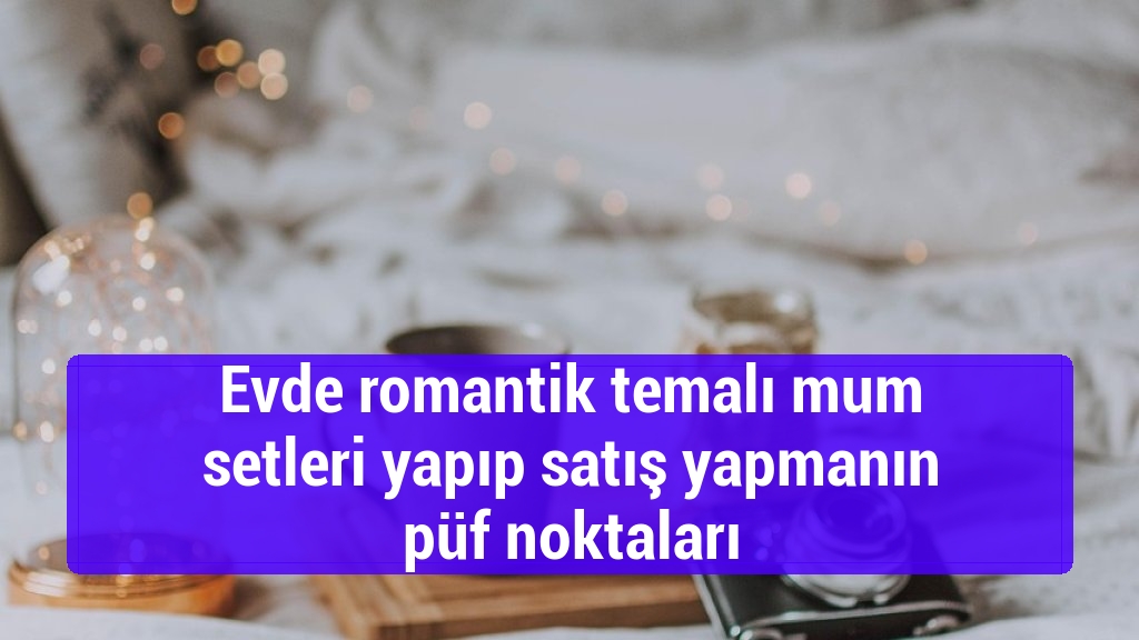 Evde romantik temalı mum setleri yapıp satış yapmanın püf noktaları