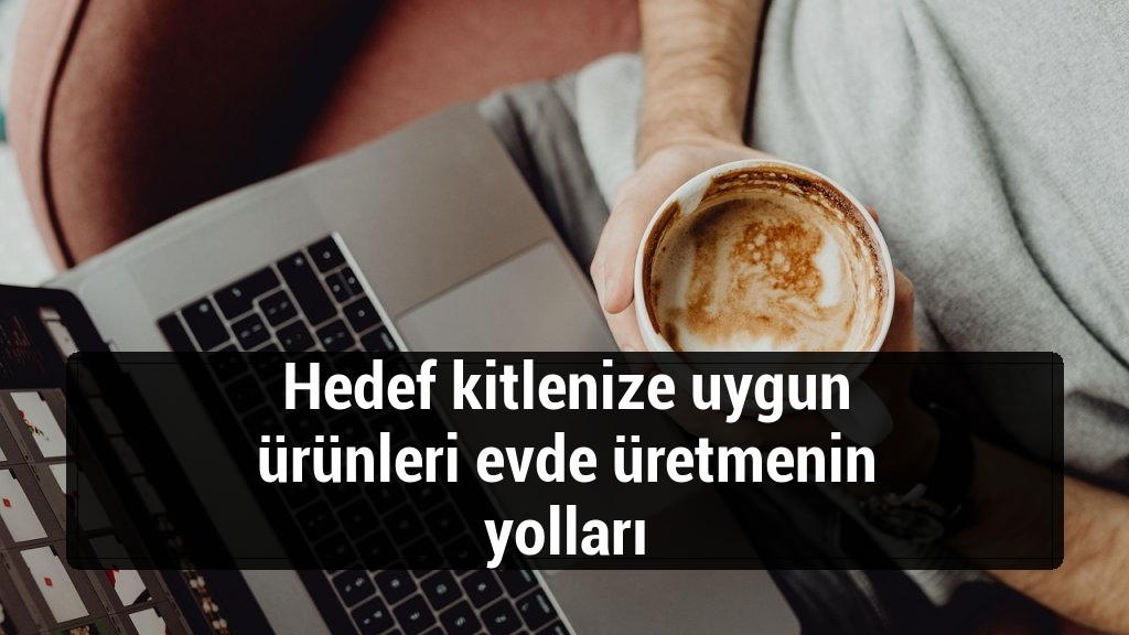 Hedef kitlenize uygun ürünleri evde üretmenin yolları