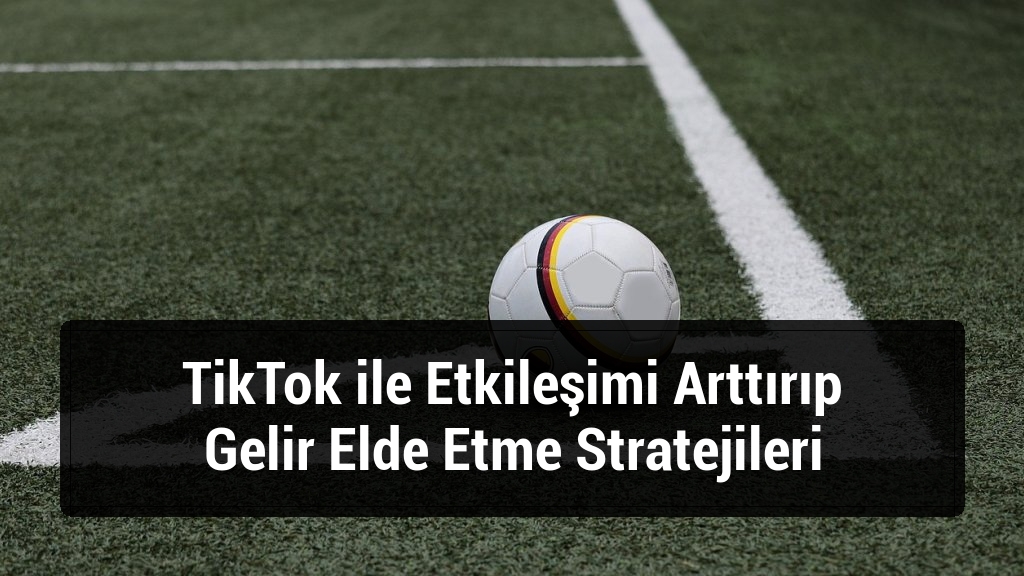 TikTok ile Etkileşimi Arttırıp Gelir Elde Etme Stratejileri